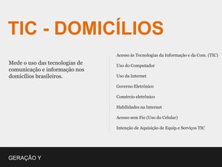 TIC - DOMICÍLIOS
                                Acesso às Tecnologias da Informação e da Com. (TIC)
Mede o uso das tecnologias de   Uso do Computador
comunicação e informação nos
domicílios brasileiros.         Uso da Internet

                                Governo Eletrônico

                                Comércio eletrônico

                                Habilidades na Internet

                                Acesso sem Fio (Uso do Celular)

                                Intenção de Aquisição de Equip.e Serviços TIC




GERAÇÃO Y
 