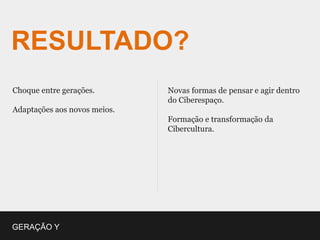 RESULTADO?
Choque entre gerações.        Novas formas de pensar e agir dentro
                              do Ciberespaço.
Adaptações aos novos meios.
                              Formação e transformação da
                              Cibercultura.




GERAÇÃO Y
 