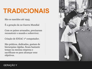 TRADICIONAIS
São os nascidos até 1945.

É a geração da 2a Guerra Mundial

Com os países arrasados, precisaram
reconstruir o mundo e sobreviver.

Criação de ENIAC 1º computador.

São práticos, dedicados, gostam de
hierarquias rígidas, ficam bastante
tempo na mesma empresa e
sacrificam-se para alcançar seus
objetivos.



GERAÇÃO Y
 