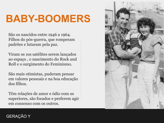 BABY-BOOMERS
São os nascidos entre 1946 a 1964.
Filhos do pós-guerra, que romperam
padrões e lutaram pela paz.

Viram os 1os satélites serem lançados
ao espaço , o nascimento do Rock and
Roll e o surgimento do Feminismo.

São mais otimistas, puderam pensar
em valores pessoais e na boa educação
dos filhos.

Têm relações de amor e ódio com os
superiores, são focados e preferem agir
em consenso com os outros.


GERAÇÃO Y
 