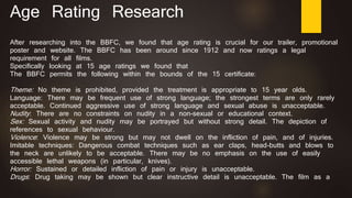 Age Rating Research
After researching into the BBFC, we found that age rating is crucial for our trailer, promotional
poster and website. The BBFC has been around since 1912 and now ratings a legal
requirement for all films.
Specifically looking at 15 age ratings we found that
The BBFC permits the following within the bounds of the 15 certificate:
Theme: No theme is prohibited, provided the treatment is appropriate to 15 year olds.
Language: There may be frequent use of strong language; the strongest terms are only rarely
acceptable. Continued aggressive use of strong language and sexual abuse is unacceptable.
Nudity: There are no constraints on nudity in a non-sexual or educational context.
Sex: Sexual activity and nudity may be portrayed but without strong detail. The depiction of
references to sexual behaviour.
Violence: Violence may be strong but may not dwell on the infliction of pain, and of injuries.
Imitable techniques: Dangerous combat techniques such as ear claps, head-butts and blows to
the neck are unlikely to be acceptable. There may be no emphasis on the use of easily
accessible lethal weapons (in particular, knives).
Horror: Sustained or detailed infliction of pain or injury is unacceptable.
Drugs: Drug taking may be shown but clear instructive detail is unacceptable. The film as a
 