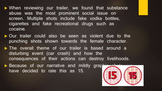  When reviewing our trailer, we found that substance
abuse was the most prominent social issue on
screen. Multiple shots include fake vodka bottles,
cigarettes and fake recreational drugs such as
cocaine.
 Our trailer could also be seen as violent due to the
punching shots shown towards the female character.
 The overall theme of our trailer is based around a
disturbing event (car crash) and how the
consequences of their actions can destroy livelihoods.
 Because of our narrative and mildly graphic shots, we
have decided to rate this as 15.
 