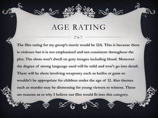AGE RATING
The film rating for my group’s movie would be 12A. This is because there
is violence but it is not emphasized and not consistent throughout the
plot. The shots won’t dwell on gory images including blood. Moreover
the degree of strong language used will be mild and won’t go into detail.
There will be shots involving weaponry such as knifes or guns so
wouldn’t be appropriate for children under the age of 12. Also themes
such as murder may be distressing for young viewers to witness. These
are reasons as to why I believe our film would fit into this category.
 