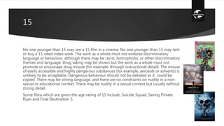 15
No one younger than 15 may see a 15 film in a cinema. No one younger than 15 may rent
or buy a 15 rated video work. The work as a whole must not endorse discriminatory
language or behaviour, although there may be racist, homophobic or other discriminatory
themes and language. Drug taking may be shown but the work as a whole must not
promote or encourage drug misuse (for example, through instructional detail). The misuse
of easily accessible and highly dangerous substances (for example, aerosols or solvents) is
unlikely to be acceptable. Dangerous behaviour should not be detailed as it could be
copied. There may be strong language, and there are no constraints on nudity in a non-
sexual or educational context. There may be nudity in a sexual context but usually without
strong detail.
Some films which are given the age rating of 15 include: Suicide Squad, Saving Private
Ryan and Final Destination 5.
 