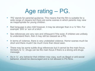 Age rating – PG.
 ‘PG’ stands for parental guidance. This means that the film is suitable for a
wide range of viewers but there are some scenes in which parents may view
as inappropriate for young children.
 Bad language is also mild however, it may be stronger than in a ‘U’ film. For
example ‘Shit’ or ‘son of a bitch’.
 Sex references are very rare and infrequent if the exist. If children are unlikely
to understand them, then it may still be classed as a PG.
 In terms of violence, there is very undetailed violence. Horror scenes much be
short and there mustn’t be much more than blood seen.
 There may be some subtle drug references but it cannot be the main focus.
Similarly to ‘U’, Drugs can be the main focus if there is a strong anti-drugs
message.
 As in ‘U’, any behavior that children may copy, such as illegal or anti-social
behavior, should be discouraged and is not allowed in PG films.
 