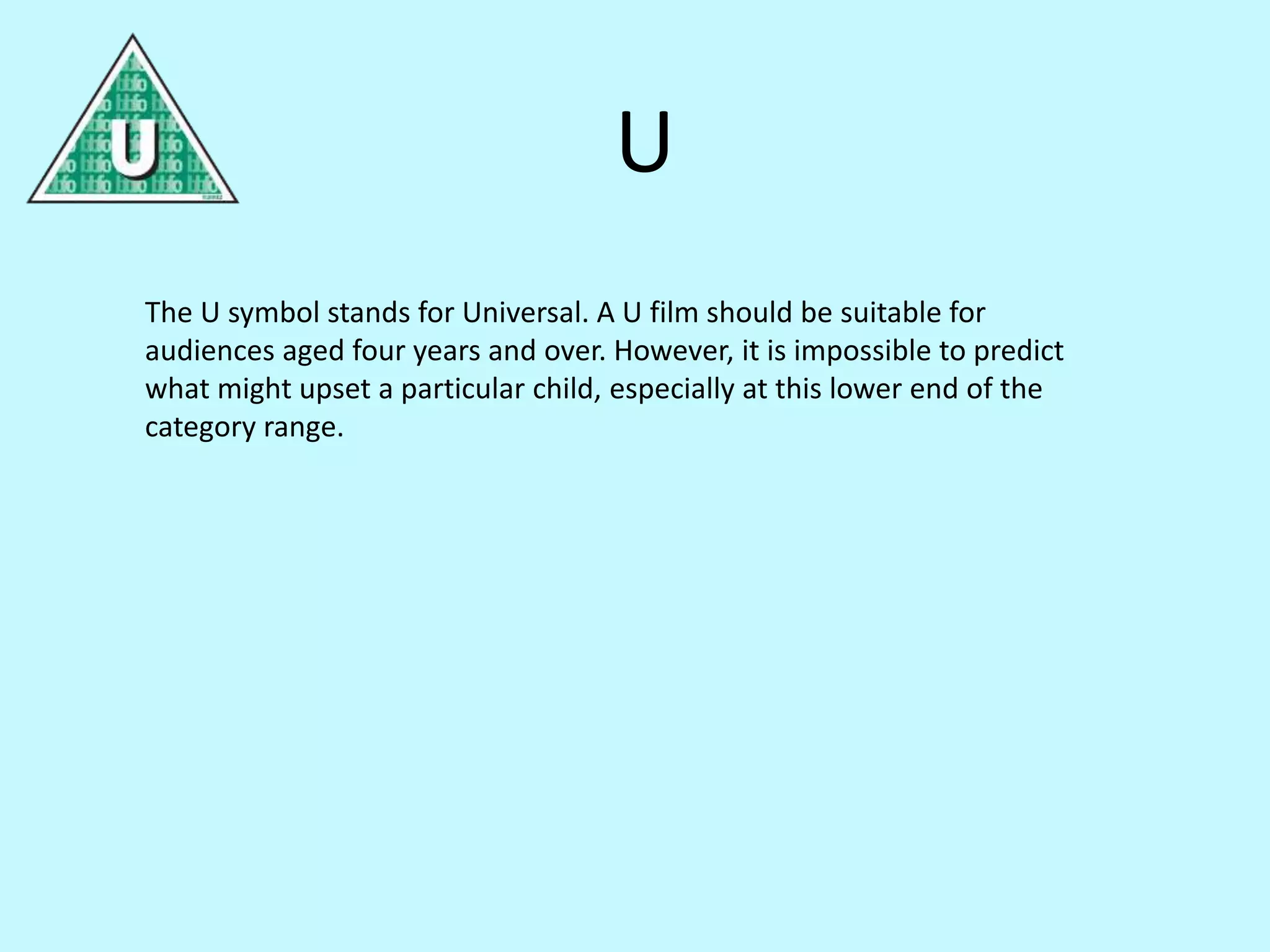 U 
The U symbol stands for Universal. A U film should be suitable for 
audiences aged four years and over. However, it is impossible to predict 
what might upset a particular child, especially at this lower end of the 
category range. 
 