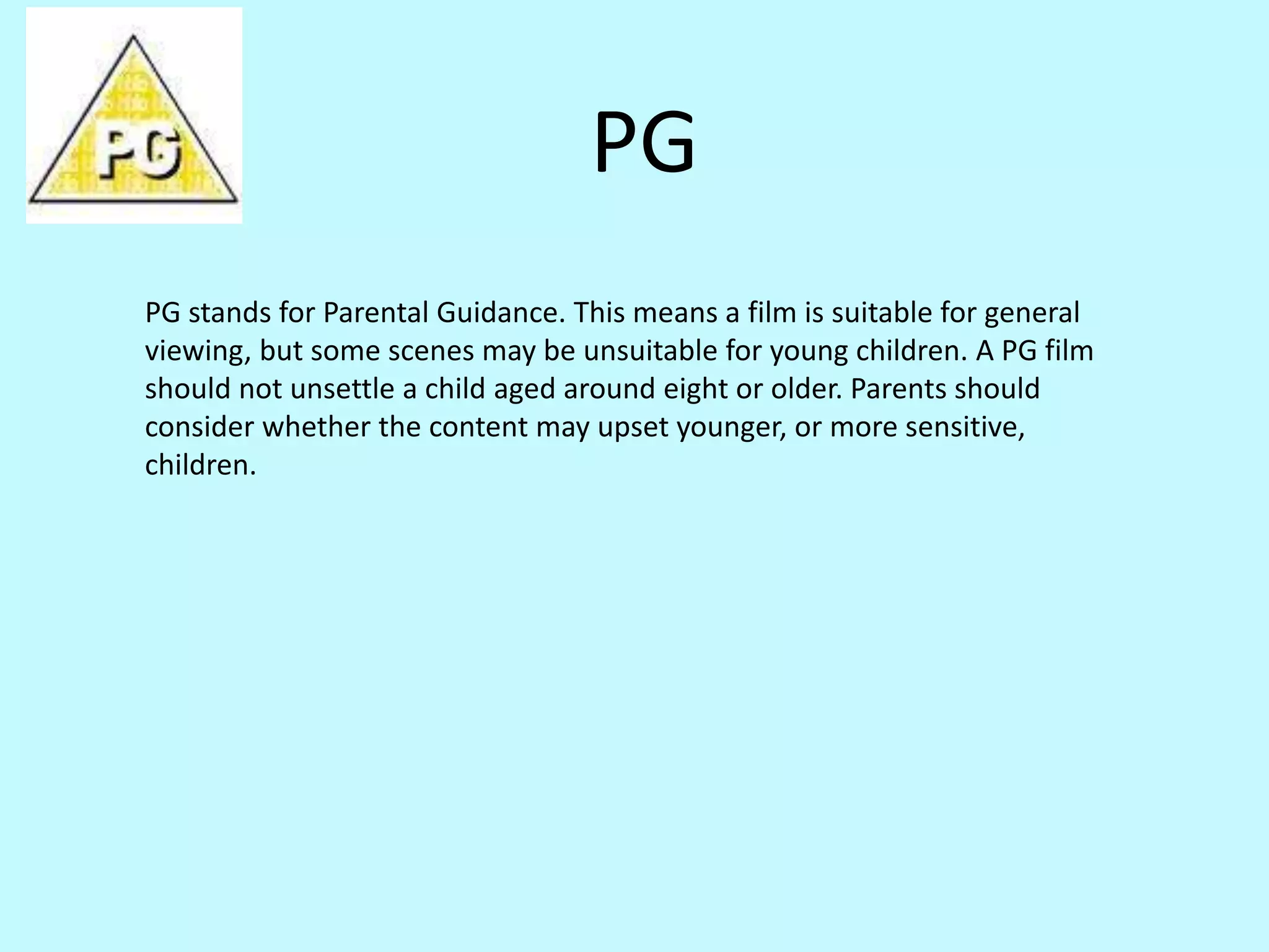 PG 
PG stands for Parental Guidance. This means a film is suitable for general 
viewing, but some scenes may be unsuitable for young children. A PG film 
should not unsettle a child aged around eight or older. Parents should 
consider whether the content may upset younger, or more sensitive, 
children. 
 