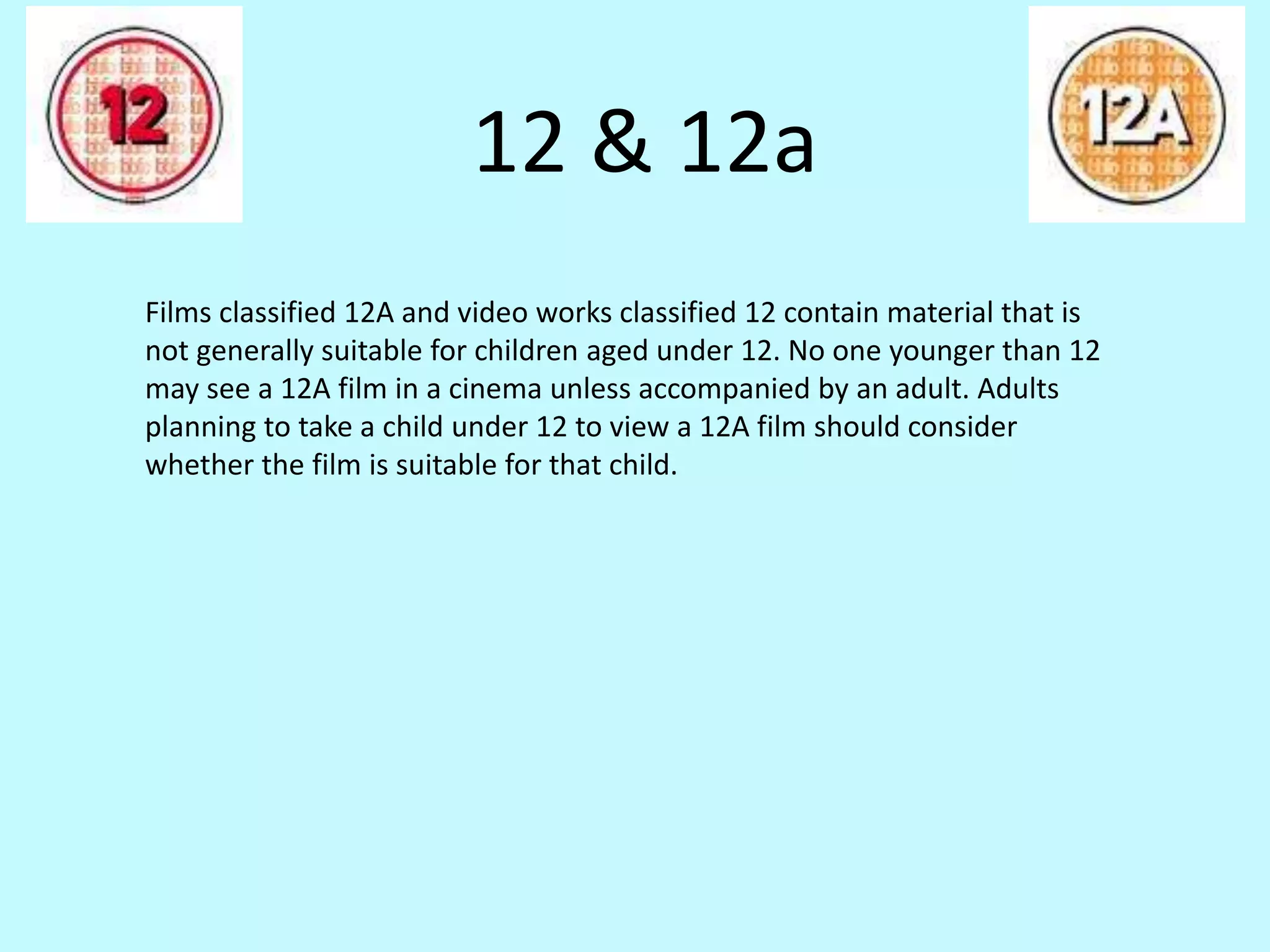 12 & 12a 
Films classified 12A and video works classified 12 contain material that is 
not generally suitable for children aged under 12. No one younger than 12 
may see a 12A film in a cinema unless accompanied by an adult. Adults 
planning to take a child under 12 to view a 12A film should consider 
whether the film is suitable for that child. 
 