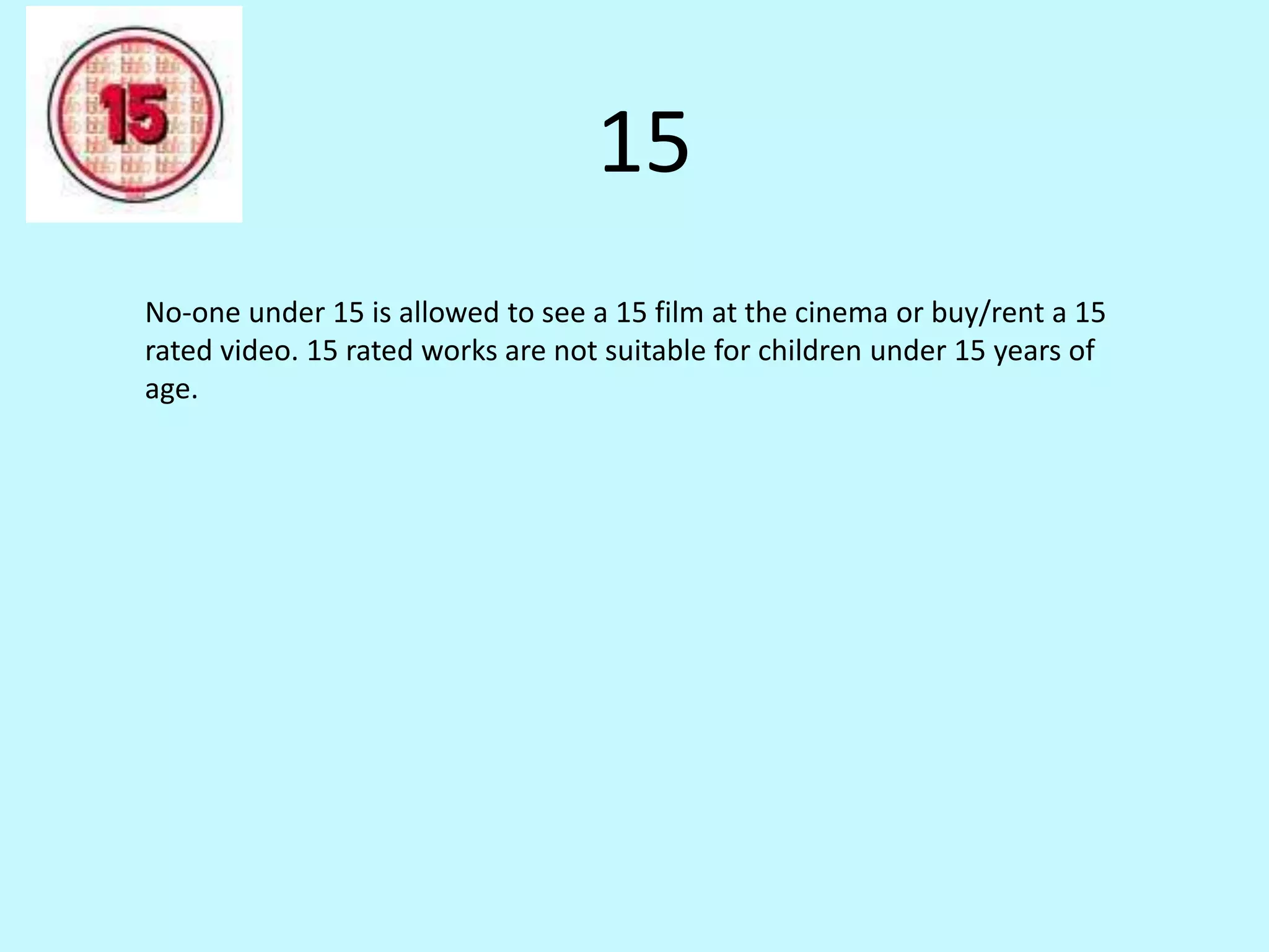 15 
No-one under 15 is allowed to see a 15 film at the cinema or buy/rent a 15 
rated video. 15 rated works are not suitable for children under 15 years of 
age. 
 