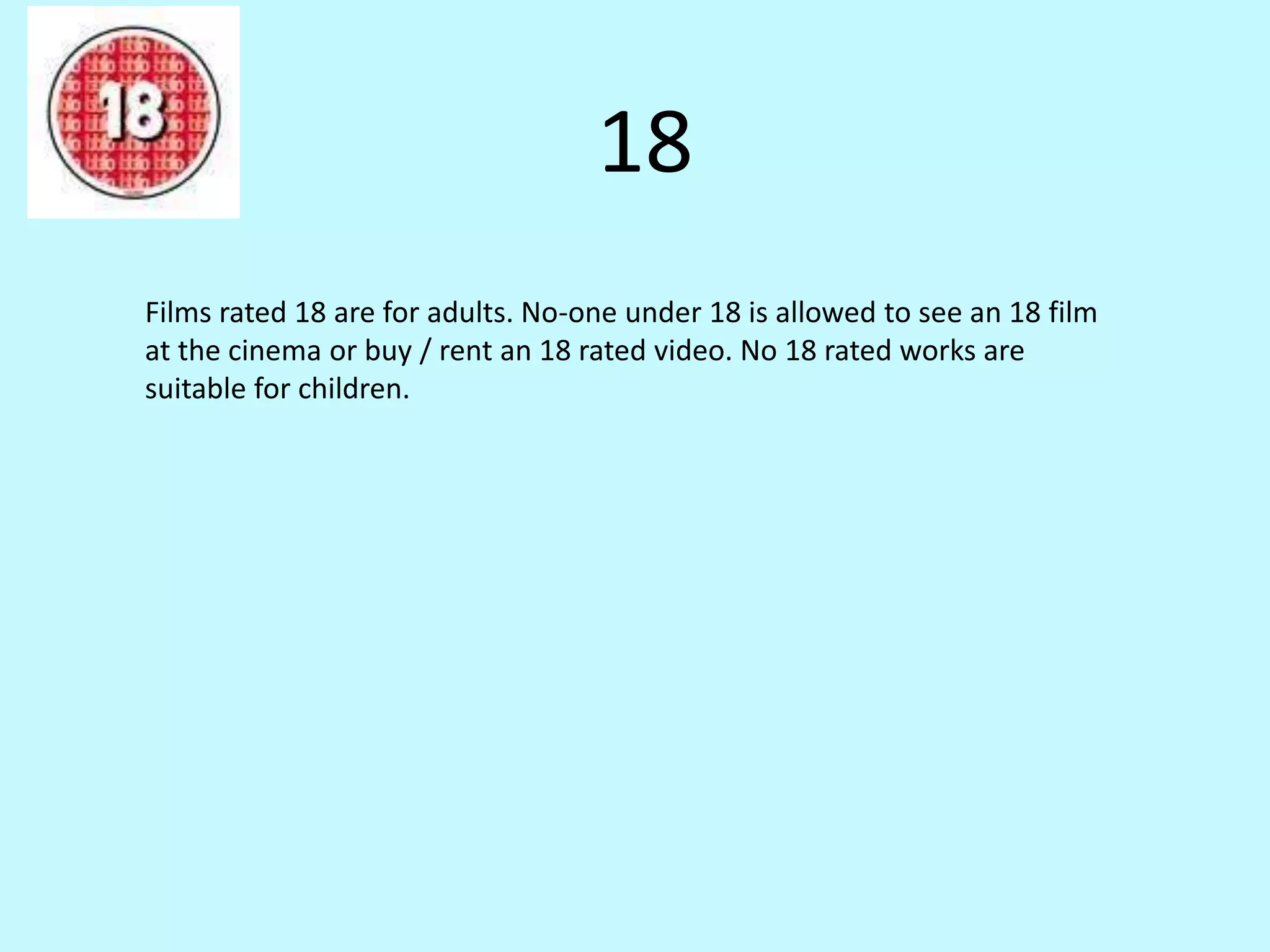 18 
Films rated 18 are for adults. No-one under 18 is allowed to see an 18 film 
at the cinema or buy / rent an 18 rated video. No 18 rated works are 
suitable for children. 
 