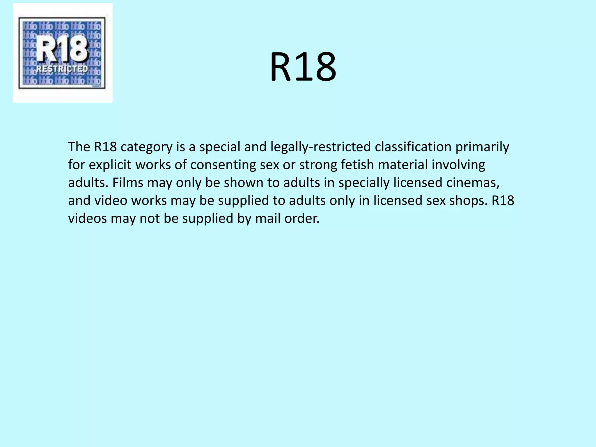 R18 
The R18 category is a special and legally-restricted classification primarily 
for explicit works of consenting sex or strong fetish material involving 
adults. Films may only be shown to adults in specially licensed cinemas, 
and video works may be supplied to adults only in licensed sex shops. R18 
videos may not be supplied by mail order. 
