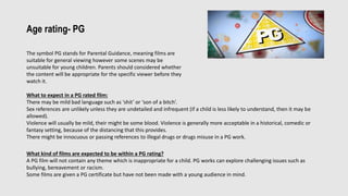 Age rating- PG
The symbol PG stands for Parental Guidance, meaning films are
suitable for general viewing however some scenes may be
unsuitable for young children. Parents should considered whether
the content will be appropriate for the specific viewer before they
watch it.
What to expect in a PG rated film:
There may be mild bad language such as ‘shit’ or ‘son of a bitch’.
Sex references are unlikely unless they are undetailed and infrequent (if a child is less likely to understand, then it may be
allowed).
Violence will usually be mild, their might be some blood. Violence is generally more acceptable in a historical, comedic or
fantasy setting, because of the distancing that this provides.
There might be innocuous or passing references to illegal drugs or drugs misuse in a PG work.
What kind of films are expected to be within a PG rating?
A PG film will not contain any theme which is inappropriate for a child. PG works can explore challenging issues such as
bullying, bereavement or racism.
Some films are given a PG certificate but have not been made with a young audience in mind.
 