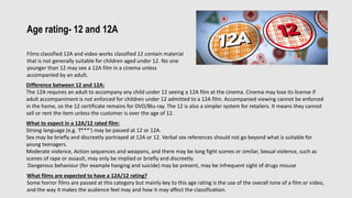 Age rating- 12 and 12A
Films classified 12A and video works classified 12 contain material
that is not generally suitable for children aged under 12. No one
younger than 12 may see a 12A film in a cinema unless
accompanied by an adult.
Difference between 12 and 12A:
The 12A requires an adult to accompany any child under 12 seeing a 12A film at the cinema. Cinema may lose its license if
adult accompaniment is not enforced for children under 12 admitted to a 12A film. Accompanied viewing cannot be enforced
in the home, so the 12 certificate remains for DVD/Blu-ray. The 12 is also a simpler system for retailers. It means they cannot
sell or rent the item unless the customer is over the age of 12.
What to expect in a 12A/12 rated film:
Strong language (e.g. 'f***') may be passed at 12 or 12A.
Sex may be briefly and discreetly portrayed at 12A or 12. Verbal sex references should not go beyond what is suitable for
young teenagers.
Moderate violence, Action sequences and weapons, and there may be long fight scenes or similar, Sexual violence, such as
scenes of rape or assault, may only be implied or briefly and discreetly.
Dangerous behaviour (for example hanging and suicide) may be present, may be infrequent sight of drugs misuse
What films are expected to have a 12A/12 rating?
Some horror films are passed at this category but mainly key to this age rating is the use of the overall tone of a film or video,
and the way it makes the audience feel may and how it may affect the classification.
 