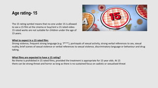 Age rating- 15
The 15 rating symbol means that no-one under 15 is allowed
to see a 15 film at the cinema or buy/rent a 15 rated video.
15 rated works are not suitable for children under the age of
15 years.
What to expect in a 15 rated film:
Strong violence, frequent strong language (e.g. 'f***'), portrayals of sexual activity, strong verbal references to sex, sexual
nudity, brief scenes of sexual violence or verbal references to sexual violence, discriminatory language or behaviour and drug
taking.
What films are expected to have a 15 rating?
No theme is prohibited in 15 rated films, provided the treatment is appropriate for 15 year olds. At 15
there can be strong threat and horror as long as there is no sustained focus on sadistic or sexualised threat
 