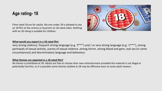 Age rating- 18
Films rated 18 are for adults. No-one under 18 is allowed to see
an 18 film at the cinema or buy/rent an 18 rated video. Nothing
with an 18 rating is suitable for children.
What would you expect in a 18 rated film:
very strong violence, frequent strong language (e.g. 'f***') and / or very strong language (e.g. ‘c***’), strong
portrayals of sexual activity ,scenes of sexual violence ,strong horror ,strong blood and gore ,real sex (in some
circumstances) and discriminatory language and behaviour.
What themes are expected in a 18 rated film?
No theme is prohibited at 18. Adults are free to choose their own entertainment provided the material is not illegal or
potentially harmful, so it is possible some themes tackled at 18 may be offensive even to some adult viewers.
 