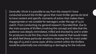 Generally I think it is possible to say from the research I have
conducted around the thriller genre that most thriller genres do tend
to have content and specific moments of action that makes them
inappropriate or not suitable for teenagers under the age of 15 to
watch. From conducting my general research I founded that due to
the main purpose of thrillers involving the concept and idea that the
audience was deeply intimidated, trilled and shocked by and in order
for producers to do this they must include material that would make
an adult feel these particular emotions meaning that for most under
the age of 15 and in some cases 18 the content within the thrillers
would be potentially too intimidating or damaging for the induvial.
 