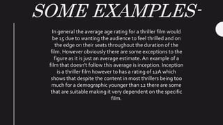 SOME EXAMPLES-
In general the average age rating for a thriller film would
be 15 due to wanting the audience to feel thrilled and on
the edge on their seats throughout the duration of the
film. However obviously there are some exceptions to the
figure as it is just an average estimate. An example of a
film that doesn't follow this average is inception. Inception
is a thriller film however to has a rating of 12A which
shows that despite the content in most thrillers being too
much for a demographic younger than 12 there are some
that are suitable making it very dependent on the specific
film.
 
