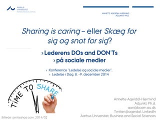 ANNETTE AGERDAL-HJERMIND
ADJUNKT, PH.D.
1
Sharing is caring – eller Skæg for
sig og snot for sig?
› Lederens DOs and DON’Ts
› på sociale medier
›  Konference ”Ledelse og sociale medier”,
›  Ledelse i Dag, 8. -9. december 2014
Annette Agerdal-Hjermind
Adjunkt, Ph.d.
aan@bcom.au.dk
Twitter:@agerdal; LinkedIn
Aarhus Universitet, Business and Social SciencesBillede: amitsahoo.com, 2014/02
 