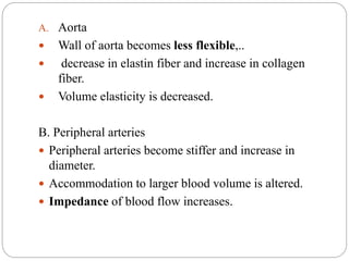 A. Aorta
 Wall of aorta becomes less flexible,..
 decrease in elastin fiber and increase in collagen
fiber.
 Volume elasticity is decreased.
B. Peripheral arteries
 Peripheral arteries become stiffer and increase in
diameter.
 Accommodation to larger blood volume is altered.
 Impedance of blood flow increases.
 