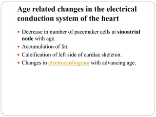 Age related changes in the electrical
conduction system of the heart
 Decrease in number of pacemaker cells at sinoatrial
node with age.
 Accumulation of fat.
 Calcification of left side of cardiac skeleton.
 Changes in electrocardiogram with advancing age.
 