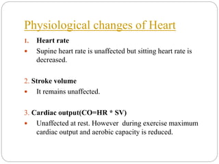 Physiological changes of Heart
1. Heart rate
 Supine heart rate is unaffected but sitting heart rate is
decreased.
2. Stroke volume
 It remains unaffected.
3. Cardiac output(CO=HR * SV)
 Unaffected at rest. However during exercise maximum
cardiac output and aerobic capacity is reduced.
 