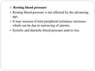 4. Resting blood pressure
 Resting blood pressure is not affected by the advancing
age.
 It may increase if total peripheral resistance increases
which can be due to narrowing of arteries.
 Systolic and diastolic blood pressure tend to rise.
 