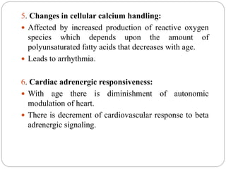 5. Changes in cellular calcium handling:
 Affected by increased production of reactive oxygen
species which depends upon the amount of
polyunsaturated fatty acids that decreases with age.
 Leads to arrhythmia.
6. Cardiac adrenergic responsiveness:
 With age there is diminishment of autonomic
modulation of heart.
 There is decrement of cardiovascular response to beta
adrenergic signaling.
 