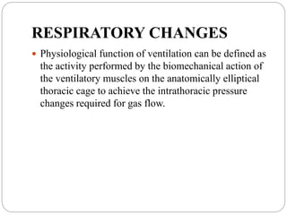 RESPIRATORY CHANGES
 Physiological function of ventilation can be defined as
the activity performed by the biomechanical action of
the ventilatory muscles on the anatomically elliptical
thoracic cage to achieve the intrathoracic pressure
changes required for gas flow.
 