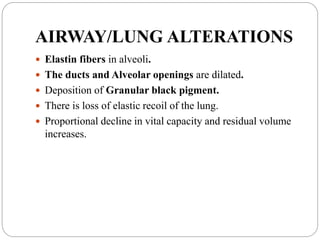 AIRWAY/LUNG ALTERATIONS
 Elastin fibers in alveoli.
 The ducts and Alveolar openings are dilated.
 Deposition of Granular black pigment.
 There is loss of elastic recoil of the lung.
 Proportional decline in vital capacity and residual volume
increases.
 