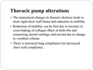 Thoracic pump alterations
 The anatomical changes in thoracic skeleton leads to
more rigid chest wall frame and reduction in mobility.
 Reduction of mobility can be first due to increase in
cross-linking of collagen fibers in both ribs and
connecting sternal cartilage and second due to change
in vertebral column.
 There is increased lung compliance but decreased
chest wall compliance.
 