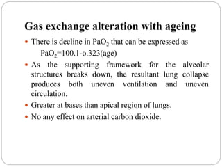 Gas exchange alteration with ageing
 There is decline in PaO2 that can be expressed as
PaO2=100.1-o.323(age)
 As the supporting framework for the alveolar
structures breaks down, the resultant lung collapse
produces both uneven ventilation and uneven
circulation.
 Greater at bases than apical region of lungs.
 No any effect on arterial carbon dioxide.
 