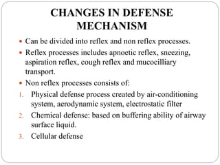 CHANGES IN DEFENSE
MECHANISM
 Can be divided into reflex and non reflex processes.
 Reflex processes includes apnoetic reflex, sneezing,
aspiration reflex, cough reflex and mucocilliary
transport.
 Non reflex processes consists of:
1. Physical defense process created by air-conditioning
system, aerodynamic system, electrostatic filter
2. Chemical defense: based on buffering ability of airway
surface liquid.
3. Cellular defense
 