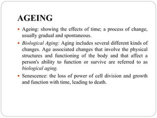 AGEING
 Ageing: showing the effects of time; a process of change,
usually gradual and spontaneous.
 Biological Aging: Aging includes several different kinds of
changes. Age associated changes that involve the physical
structures and functioning of the body and that affect a
person's ability to function or survive are referred to as
biological aging.
 Senescence: the loss of power of cell division and growth
and function with time, leading to death.
 