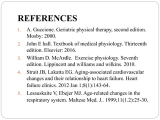 REFERENCES
1. A. Guccione. Geriatric physical therapy, second edition.
Mosby: 2000.
2. John E hall. Textbook of medical physiology. Thirteenth
edition. Elsevier: 2016.
3. William D. McArdle. Exercise physiology. Seventh
edition. Lippincott and williams and wilkins. 2010.
4. Strait JB, Lakatta EG. Aging-associated cardiovascular
changes and their relationship to heart failure. Heart
failure clinics. 2012 Jan 1;8(1):143-64.
5. Lesauskaite V, Ebejer MJ. Age-related changes in the
respiratory system. Maltese Med. J.. 1999;11(1.2):25-30.
 
