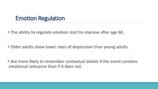 Emotion Regulation
 The ability to regulate emotion start to improve after age 60.
 Older adults show lower rates of depression than young adults.
 Are more likely to remember contextual details if the event contains
emotional relevance than if it does not.
 