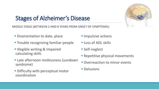 Stages of Alzheimer’s Disease
MIDDLE STAGE (BETWEEN 2 AND 8 YEARS FROM ONSET OF SYMPTOMS):
 Disorientation to date, place
 Trouble recognizing familiar people
 Illegible writing & Impaired
calculating skills
 Late afternoon restlessness (sundown
syndrome)
 Difficulty with perceptual motor
coordination
 Impulsive actions
 Loss of ADL skills
 Self-neglect
 Repetitive physical movements
 Overreaction to minor events
 Delusions
 