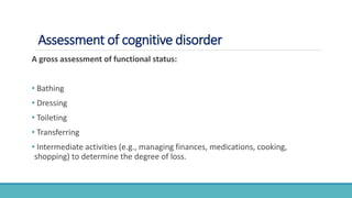 Assessment of cognitive disorder
A gross assessment of functional status:
• Bathing
• Dressing
• Toileting
• Transferring
• Intermediate activities (e.g., managing finances, medications, cooking,
shopping) to determine the degree of loss.
 