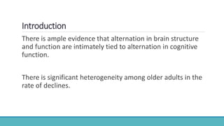 Introduction
There is ample evidence that alternation in brain structure
and function are intimately tied to alternation in cognitive
function.
There is significant heterogeneity among older adults in the
rate of declines.
 