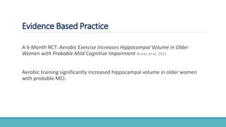Evidence Based Practice
A 6-Month RCT: Aerobic Exercise Increases Hippocampal Volume in Older
Women with Probable Mild Cognitive Impairment Brinke et al, 2015
Aerobic training significantly increased hippocampal volume in older women
with probable MCI.
 