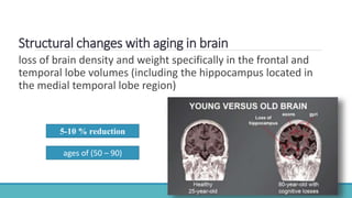 Structural changes with aging in brain
loss of brain density and weight specifically in the frontal and
temporal lobe volumes (including the hippocampus located in
the medial temporal lobe region)
5-10 % reduction
ages of (50 – 90)
 
