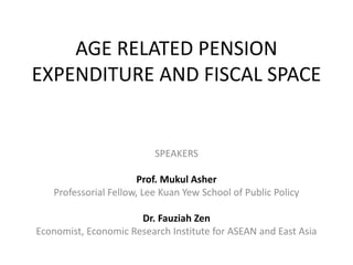 AGE RELATED PENSION
EXPENDITURE AND FISCAL SPACE
SPEAKERS
Prof. Mukul Asher
Professorial Fellow, Lee Kuan Yew School of Public Policy
Dr. Fauziah Zen
Economist, Economic Research Institute for ASEAN and East Asia
 