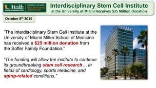 Interdisciplinary Stem Cell Institute
at the University of Miami Receives $25 Million Donation
“The Interdisciplinary Stem Cell Institute at the
University of Miami Miller School of Medicine
has received a $25 million donation from
the Soffer Family Foundation.”
“The funding will allow the institute to continue
its groundbreaking stem cell research… in
fields of cardiology, sports medicine, and
aging-related conditions.”
October 8th 2019
 