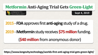 Metformin Anti-Aging Trial Gets Green-Light
https://www.longevity.technology/worlds-first-anti-aging-trial-gets-green-light/
Sept 4, 2019
2015-FDAapprovesfirstanti-agingstudyofadrug.
2019-Metforminstudyreceives$75millionfunding.
($40 million from anonymous donor)
 