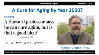 December 2, 2015
George Church, Ph.D.
A Cure for Aging by Year 2030?
https://www.washingtonpost.com/news/achenblog/wp/2015/12/02/professor-george-church-says-he-can-reverse-the-aging-process
 