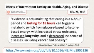 “Evidence is accumulating that eating in a 6-hour
period and fasting for 18 hours can trigger a
metabolic switch from glucose-based to ketone-
based energy, with increased stress resistance,
increased longevity, and a decreased incidence of
diseases, including cancer and obesity.”
https://www.nejm.org/doi/full/10.1056/NEJMra1905136
- Rafael de Cabo, Ph.D., and Mark P. Mattson, Ph.D.
Effects of Intermittent Fasting on Health, Aging, and Disease
Dec. 26, 2019
 