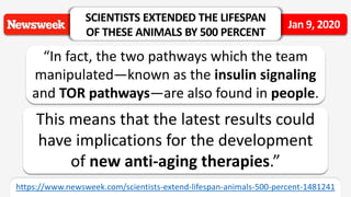 “In fact, the two pathways which the team
manipulated—known as the insulin signaling
and TOR pathways—are also found in people.
SCIENTISTS EXTENDED THE LIFESPAN
OF THESE ANIMALS BY 500 PERCENT
Jan 9, 2020
https://www.newsweek.com/scientists-extend-lifespan-animals-500-percent-1481241
This means that the latest results could
have implications for the development
of new anti-aging therapies.”
 
