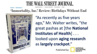 “As recently as five years
ago,” Mr. Walter writes, “the
great pashas at [the National
Institutes of Health] . . .
looked upon aging research
as largely crackpot.”
Published by:
 