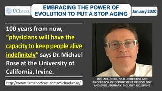 100 years from now,
“physicians will have the
capacity to keep people alive
indefinitely” says Dr. Michael
Rose at the University of
California, Irvine.
MICHAEL ROSE, Ph.D., DIRECTOR AND
PROFESSOR OF DEPARTMENT OF ECOLOGY
AND EVOLUTIONARY BIOLOGY, UC, IRVINE
January 2020
EMBRACING THE POWER OF
EVOLUTION TO PUT A STOP AGING
http://www.llamapodcast.com/michael-rose/
 