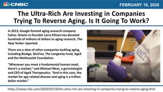 The Ultra-Rich Are Investing in Companies
Trying To Reverse Aging. Is It Going To Work?
In 2013, Google formed aging research company
Calico. Oracle co-founder Larry Ellison has donated
hundreds of millions of dollars to aging research, The
New Yorker reported.
There are a slew of other companies tackling aging,
including BioAge, BioViva, The Longevity Fund, AgeX
and the Methuselah Foundation.
“Whenever you meet a fundamental human need,
there’s a market,” said Michael West, a gerontologist
and CEO of AgeX Therapeutics. “And in this case, the
market for age-related disease and aging is a trillion
dollar market.”
https://www.cnbc.com/2020/02/19/the-ultra-rich-are-investing-in-companies-trying-to-reverse-aging.html
 