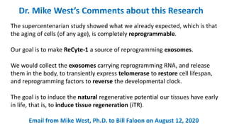 Dr. Mike West’s Comments about this Research
The supercentenarian study showed what we already expected, which is that
the aging of cells (of any age), is completely reprogrammable.
Our goal is to make ReCyte-1 a source of reprogramming exosomes.
We would collect the exosomes carrying reprogramming RNA, and release
them in the body, to transiently express telomerase to restore cell lifespan,
and reprogramming factors to reverse the developmental clock.
The goal is to induce the natural regenerative potential our tissues have early
in life, that is, to induce tissue regeneration (iTR).
Email from Mike West, Ph.D. to Bill Faloon on August 12, 2020
 